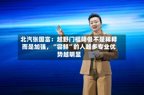 北汽张国富：越野门槛降低不是稀释而是加强，“尝鲜”的人越多专业优势越明显