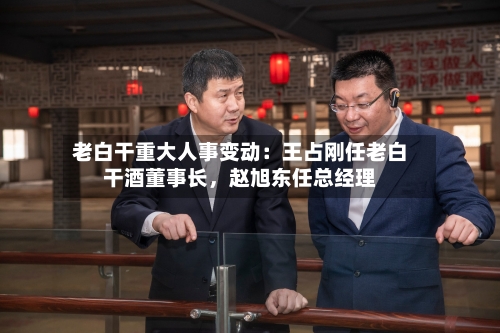 老白干重大人事变动：王占刚任老白干酒董事长，赵旭东任总经理
