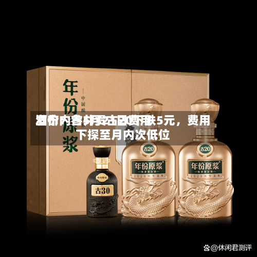 酒价内参5月21日费用发布：古井贡古20下跌5元，费用下探至月内次低位