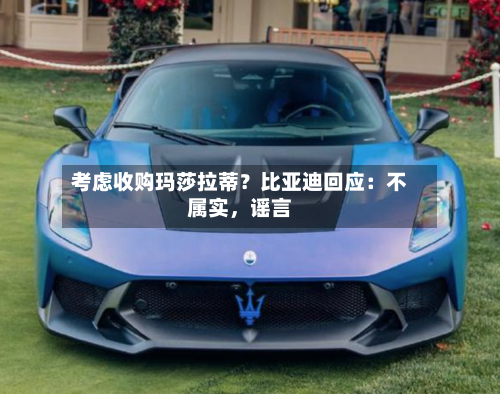 考虑收购玛莎拉蒂？比亚迪回应：不属实，谣言