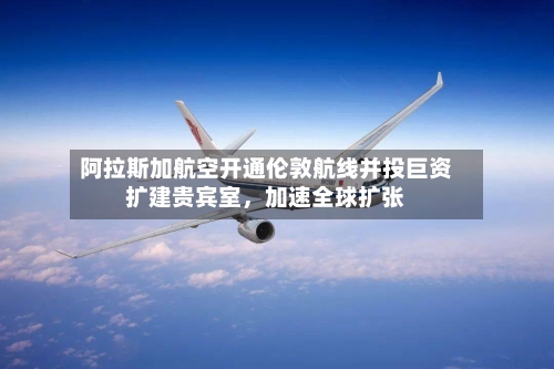 阿拉斯加航空开通伦敦航线并投巨资扩建贵宾室，加速全球扩张