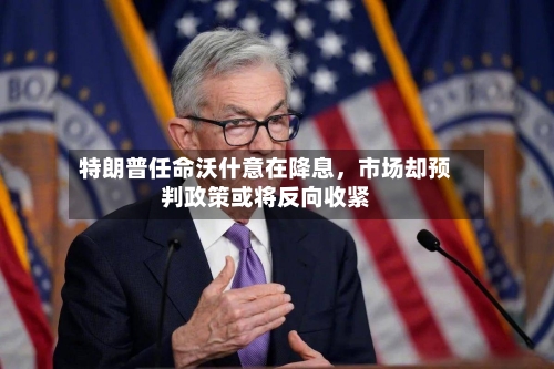 特朗普任命沃什意在降息，市场却预判政策或将反向收紧