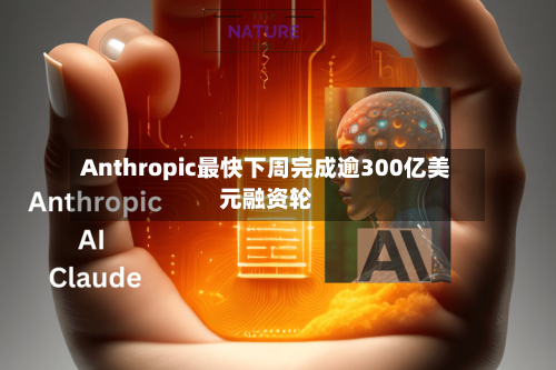 Anthropic最快下周完成逾300亿美元融资轮