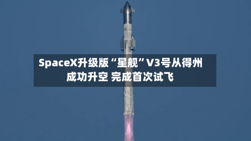 SpaceX升级版“星舰”V3号从得州成功升空 完成首次试飞