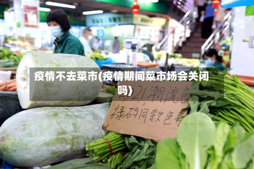 疫情不去菜市(疫情期间菜市场会关闭吗)